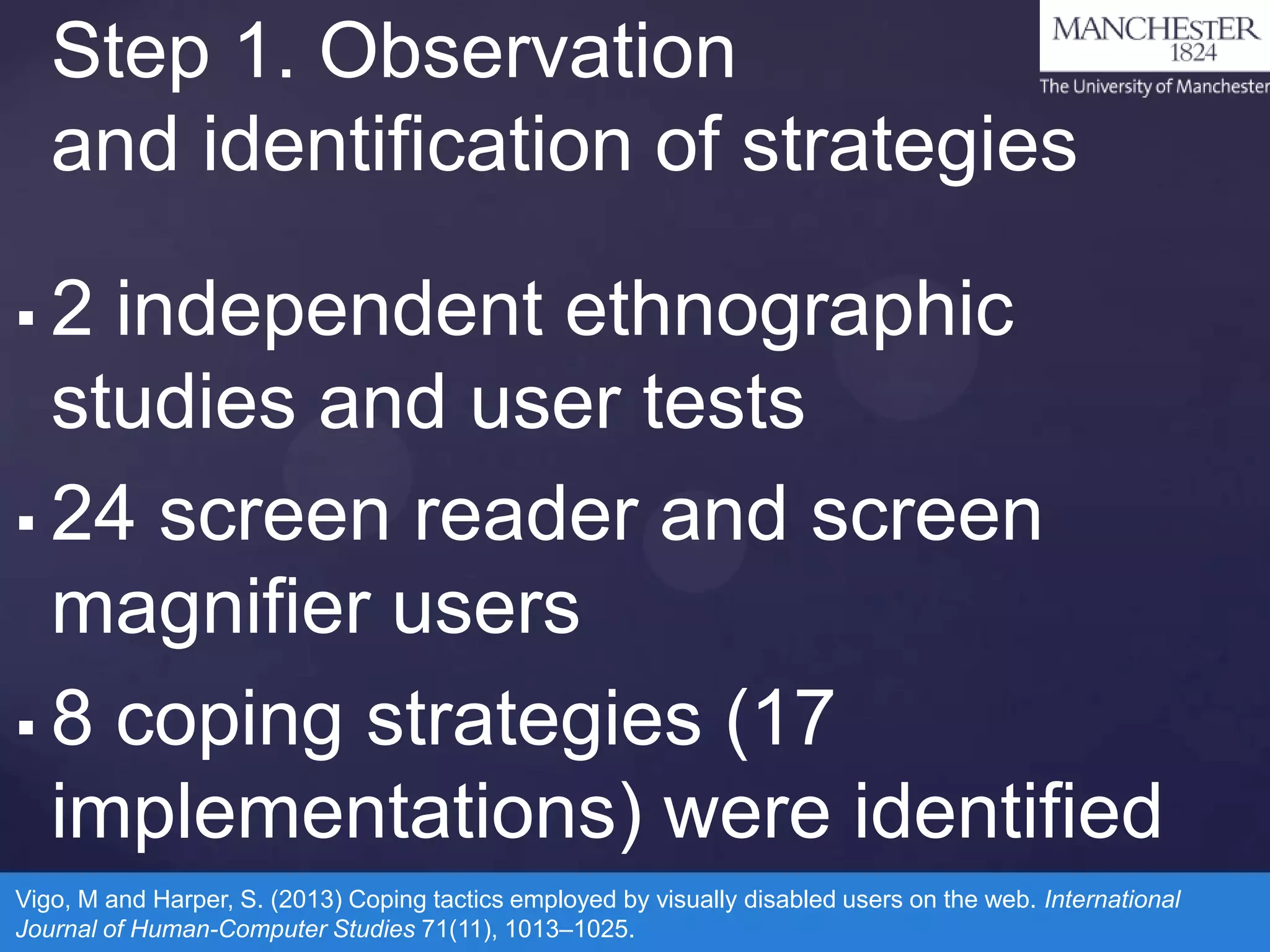 Step 1. Observation
and identification of strategies
2 independent ethnographic
studies and user tests
 24 screen reader and screen
magnifier users
 8 coping strategies (17
implementations) were identified


Vigo, M and Harper, S. (2013) Coping tactics employed by visually disabled users on the web. International
Journal of Human-Computer Studies 71(11), 1013–1025.

 