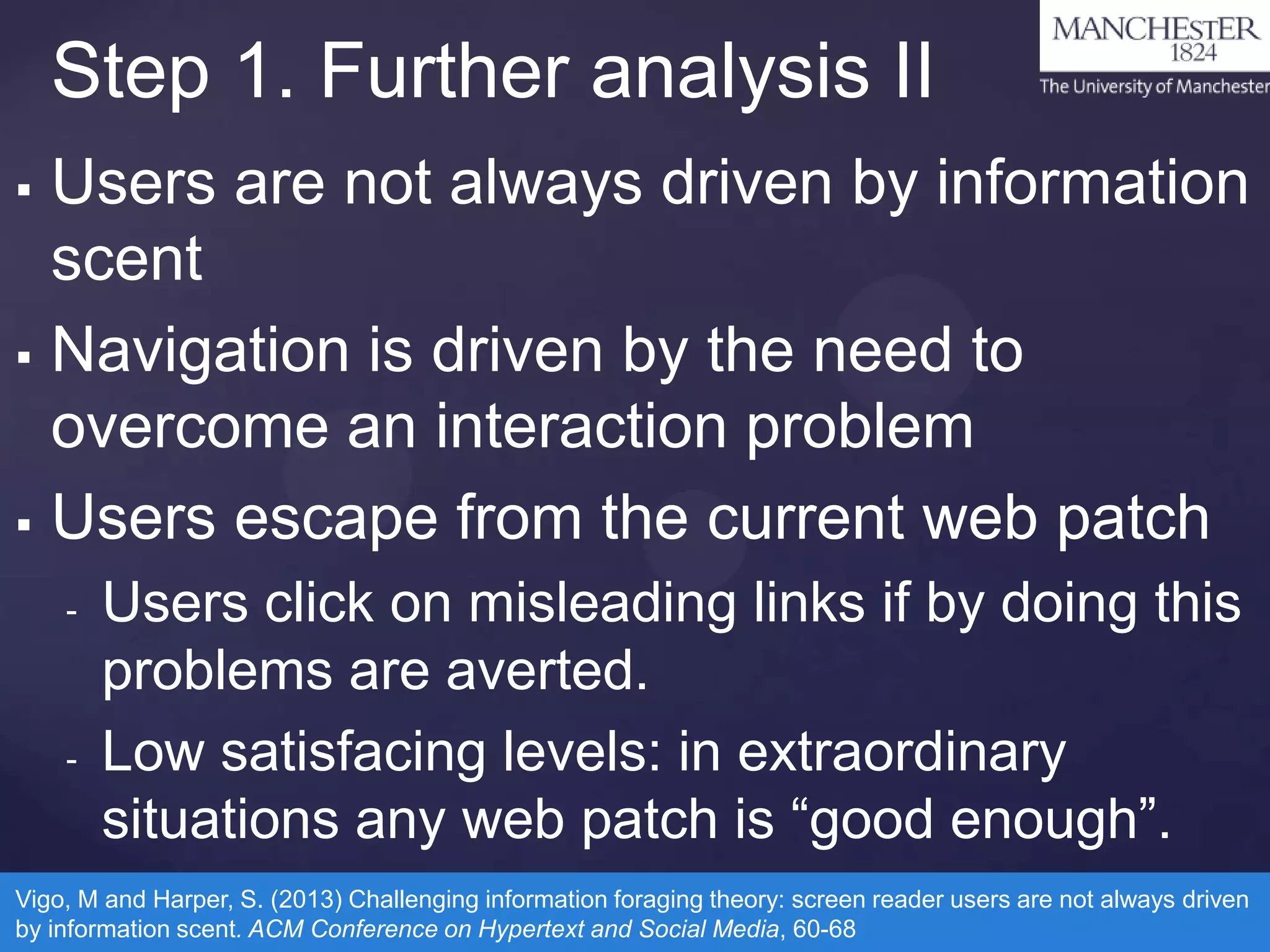 Step 1. Further analysis II
Users are not always driven by information
scent
 Navigation is driven by the need to
overcome an interaction problem
 Users escape from the current web patch


-

-

Users click on misleading links if by doing this
problems are averted.
Low satisfacing levels: in extraordinary
situations any web patch is “good enough”.

Vigo, M and Harper, S. (2013) Challenging information foraging theory: screen reader users are not always driven
by information scent. ACM Conference on Hypertext and Social Media, 60-68

 
