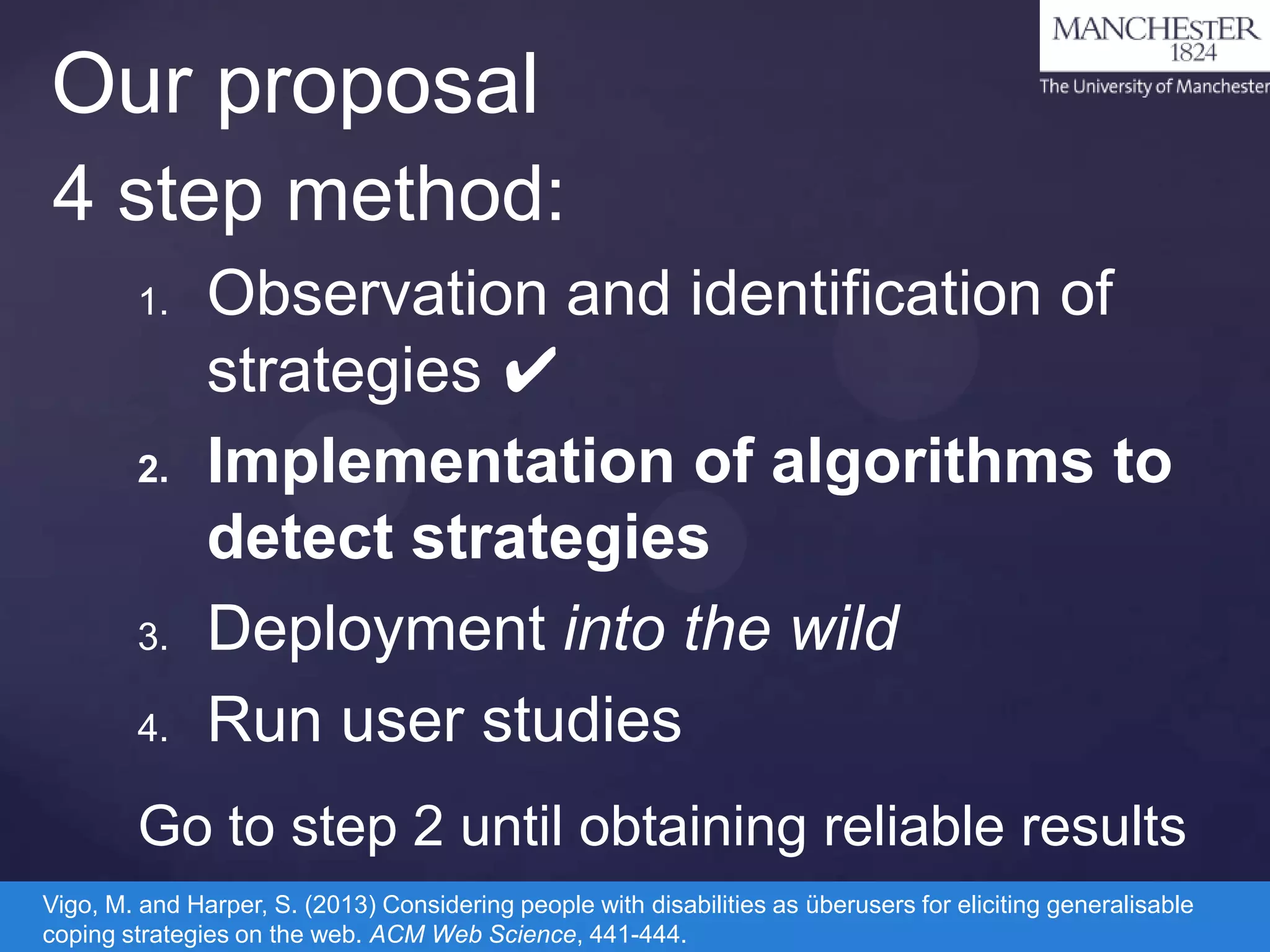 Our proposal
4 step method:
1.

2.

3.
4.

Observation and identification of
strategies ✔
Implementation of algorithms to
detect strategies
Deployment into the wild
Run user studies

Go to step 2 until obtaining reliable results
Vigo, M. and Harper, S. (2013) Considering people with disabilities as überusers for eliciting generalisable
coping strategies on the web. ACM Web Science, 441-444.

 