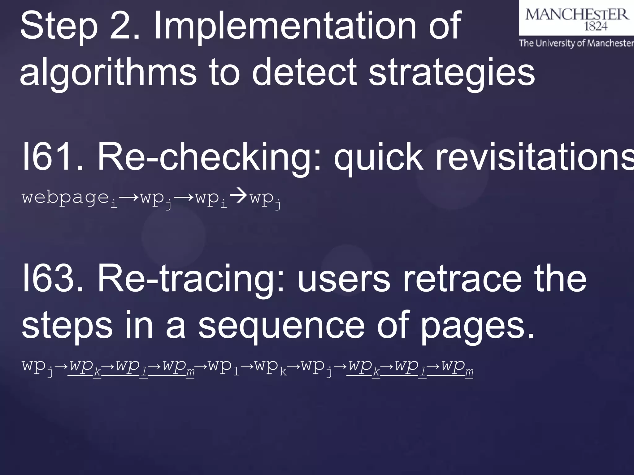 Step 2. Implementation of
algorithms to detect strategies

I61. Re-checking: quick revisitations
webpagei→wpj→wpiwpj

I63. Re-tracing: users retrace the
steps in a sequence of pages.
wpj→wpk→wpl→wpm→wpl→wpk→wpj→wpk→wpl→wpm

 