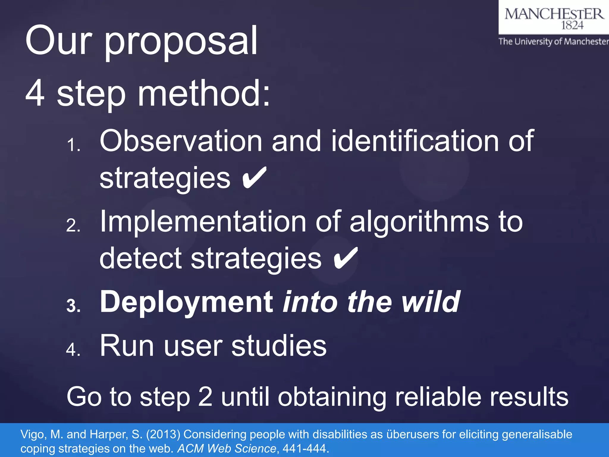 Our proposal
4 step method:
1.

2.

3.
4.

Observation and identification of
strategies ✔
Implementation of algorithms to
detect strategies ✔
Deployment into the wild
Run user studies

Go to step 2 until obtaining reliable results
Vigo, M. and Harper, S. (2013) Considering people with disabilities as überusers for eliciting generalisable
coping strategies on the web. ACM Web Science, 441-444.

 