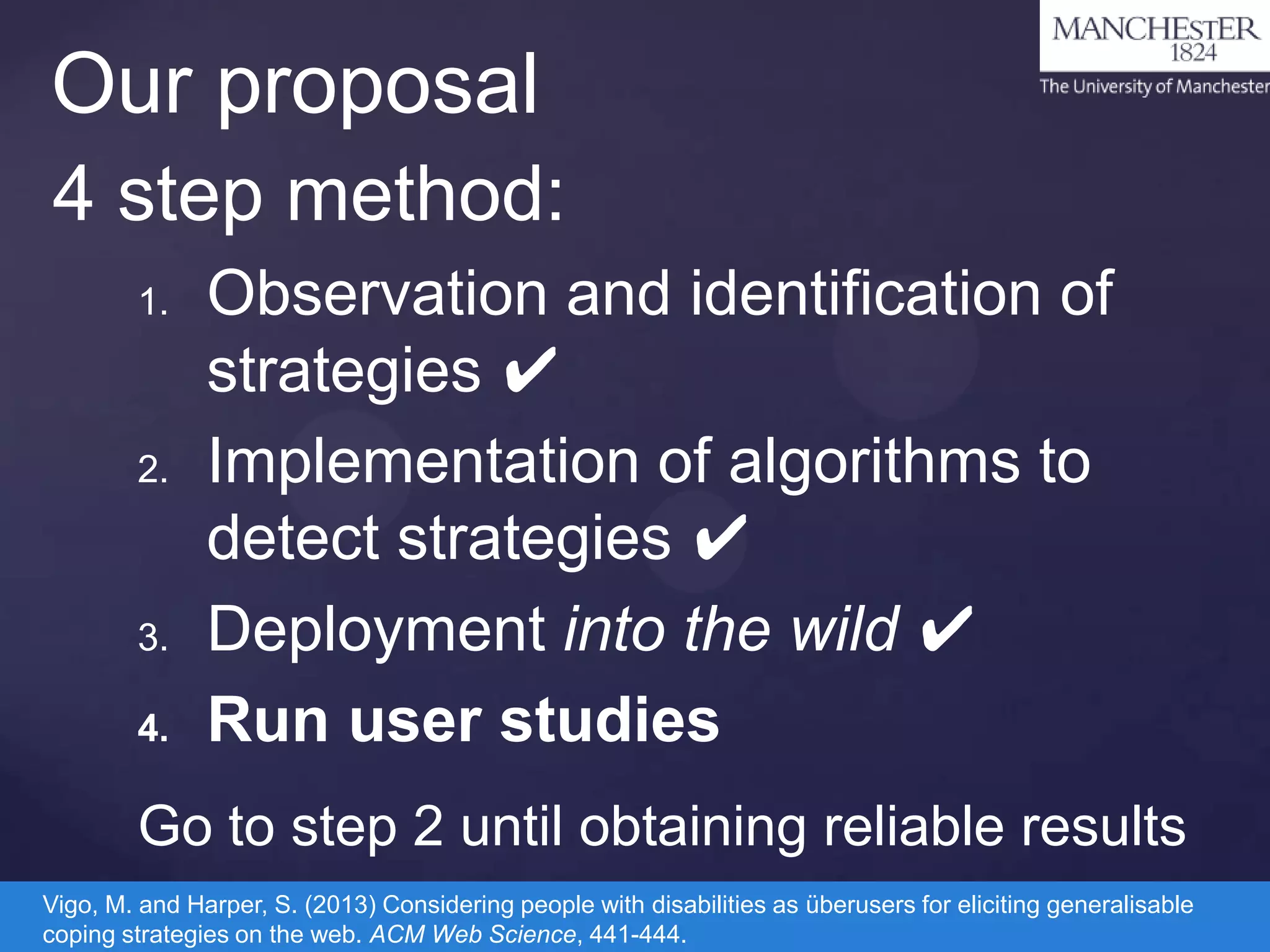 Our proposal
4 step method:
1.

2.

3.
4.

Observation and identification of
strategies ✔
Implementation of algorithms to
detect strategies ✔
Deployment into the wild ✔
Run user studies

Go to step 2 until obtaining reliable results
Vigo, M. and Harper, S. (2013) Considering people with disabilities as überusers for eliciting generalisable
coping strategies on the web. ACM Web Science, 441-444.

 