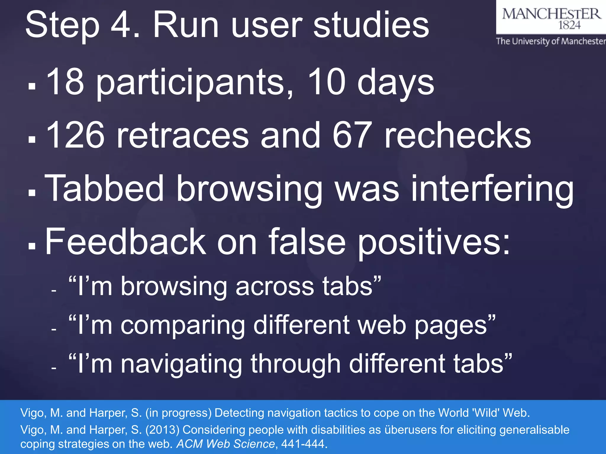 Step 4. Run user studies
18 participants, 10 days
 126 retraces and 67 rechecks
 Tabbed browsing was interfering
 Feedback on false positives:


-

“I’m browsing across tabs”
“I’m comparing different web pages”
“I’m navigating through different tabs”

Vigo, M. and Harper, S. (in progress) Detecting navigation tactics to cope on the World 'Wild' Web.
Vigo, M. and Harper, S. (2013) Considering people with disabilities as überusers for eliciting generalisable
coping strategies on the web. ACM Web Science, 441-444.

 