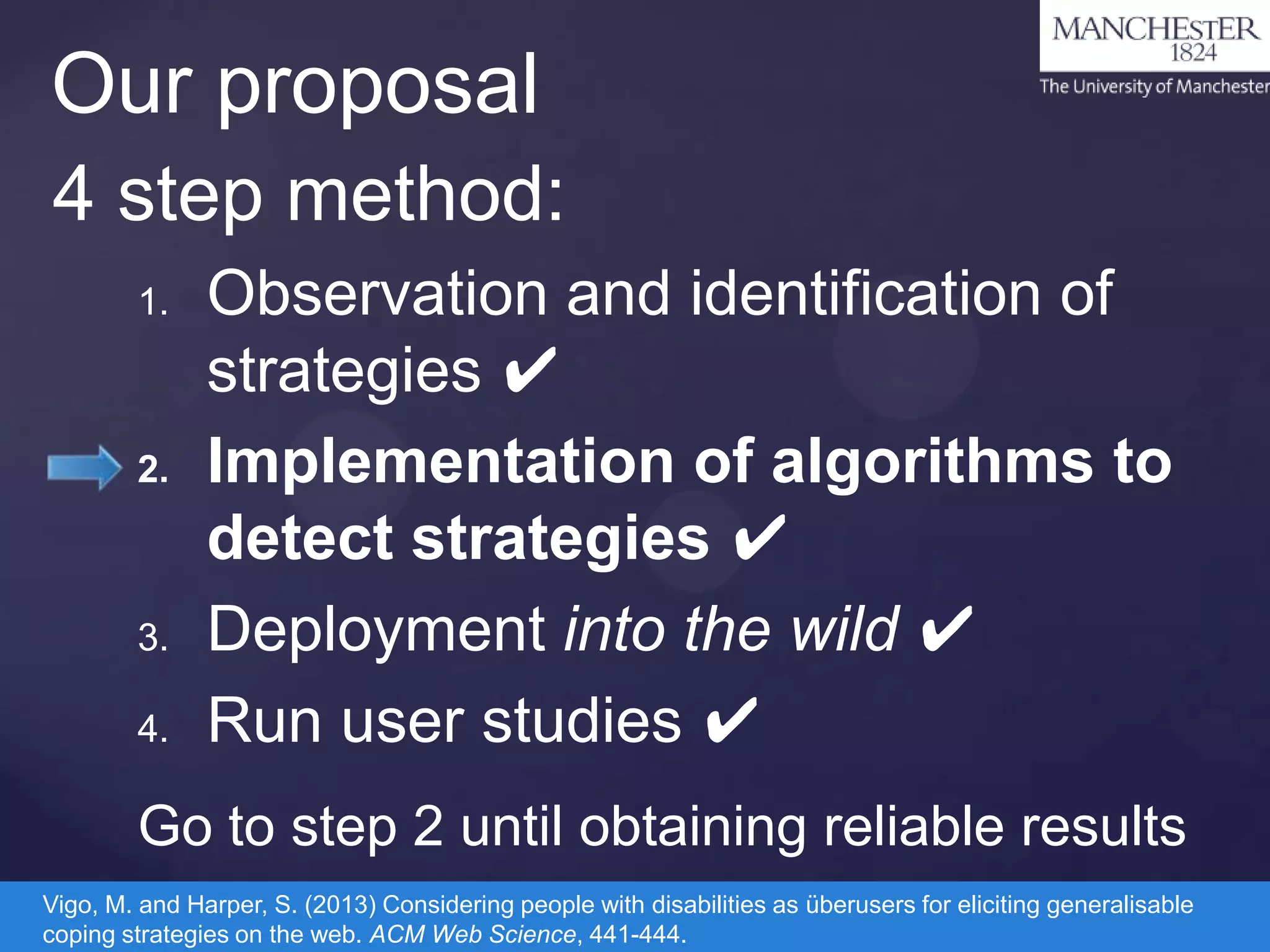 Our proposal
4 step method:
1.

2.

3.
4.

Observation and identification of
strategies ✔
Implementation of algorithms to
detect strategies ✔
Deployment into the wild ✔
Run user studies ✔

Go to step 2 until obtaining reliable results
Vigo, M. and Harper, S. (2013) Considering people with disabilities as überusers for eliciting generalisable
coping strategies on the web. ACM Web Science, 441-444.

 
