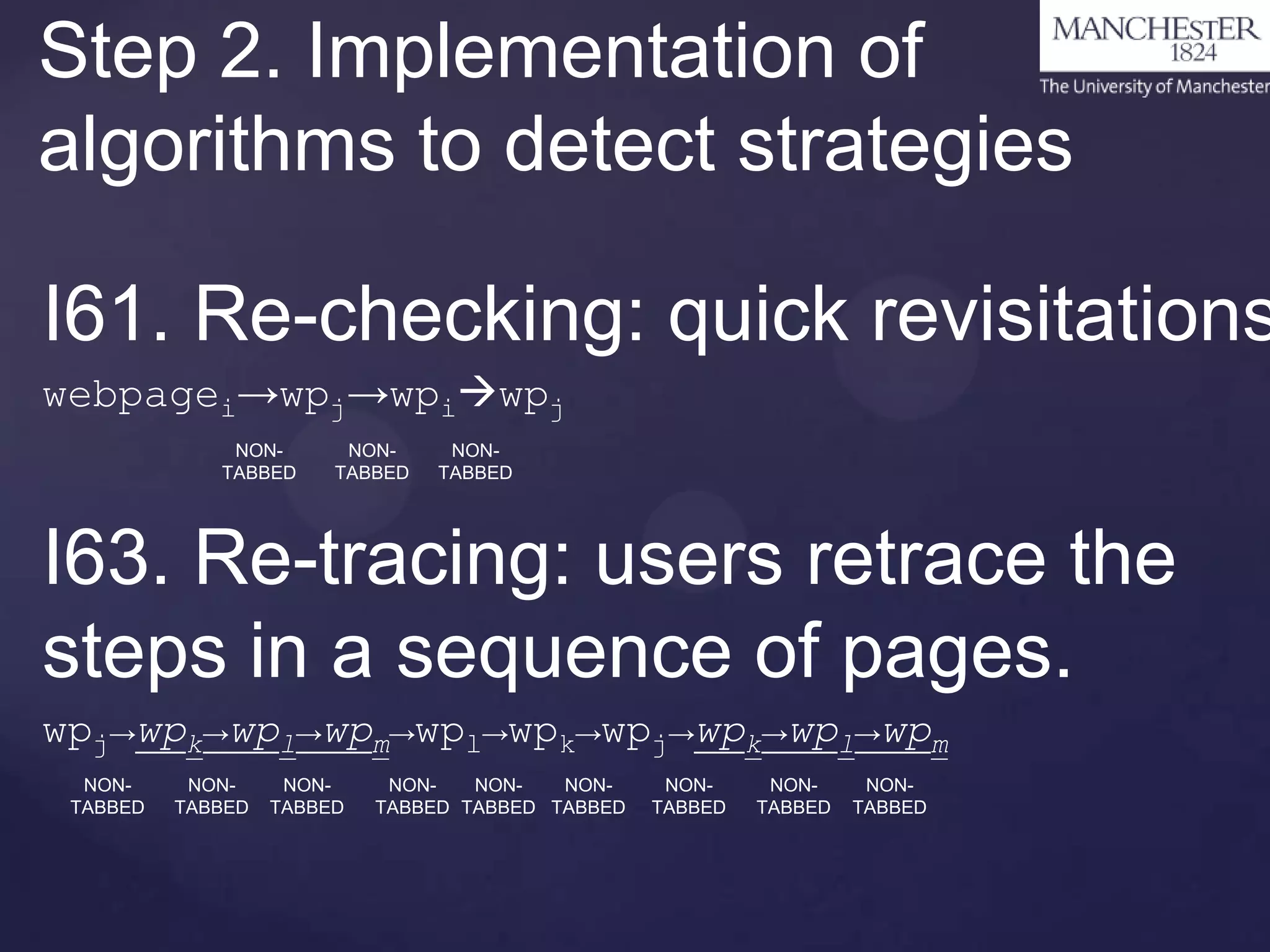 Step 2. Implementation of
algorithms to detect strategies

I61. Re-checking: quick revisitations
webpagei→wpj→wpiwpj
NONTABBED

NONTABBED

NONTABBED

I63. Re-tracing: users retrace the
steps in a sequence of pages.
wpj→wpk→wpl→wpm→wpl→wpk→wpj→wpk→wpl→wpm
NONTABBED

NONTABBED

NONTABBED

NONNONNONTABBED TABBED TABBED

NONTABBED

NONTABBED

NONTABBED

 