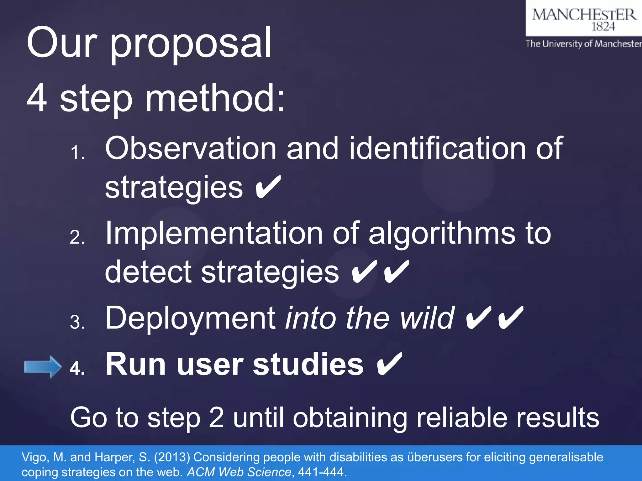 Our proposal
4 step method:
1.

2.

3.
4.

Observation and identification of
strategies ✔
Implementation of algorithms to
detect strategies ✔✔
Deployment into the wild ✔✔
Run user studies ✔

Go to step 2 until obtaining reliable results
Vigo, M. and Harper, S. (2013) Considering people with disabilities as überusers for eliciting generalisable
coping strategies on the web. ACM Web Science, 441-444.

 