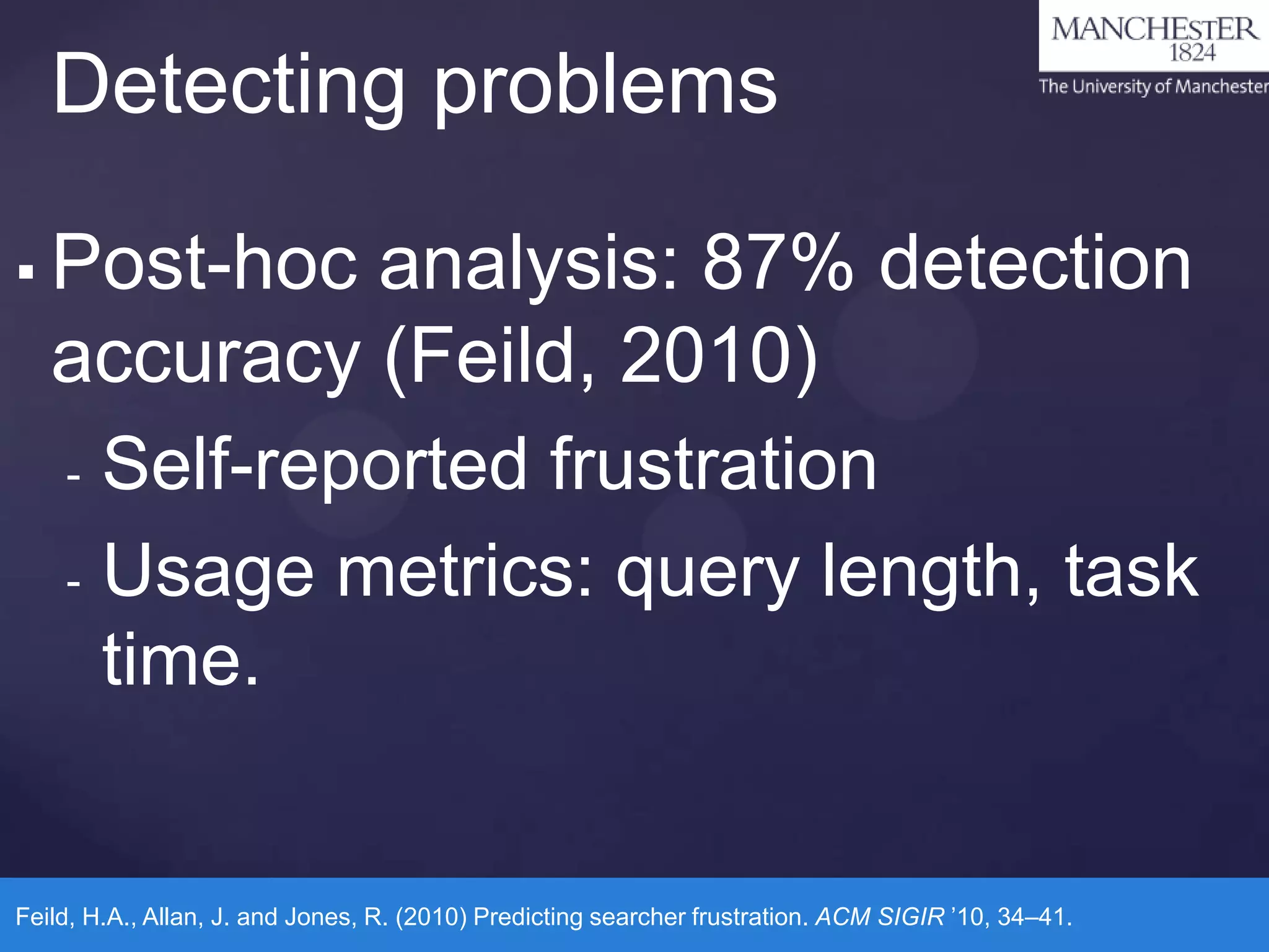 Detecting problems


Post-hoc analysis: 87% detection
accuracy (Feild, 2010)
- Self-reported frustration
- Usage metrics: query length, task
time.

Feild, H.A., Allan, J. and Jones, R. (2010) Predicting searcher frustration. ACM SIGIR ’10, 34–41.

 