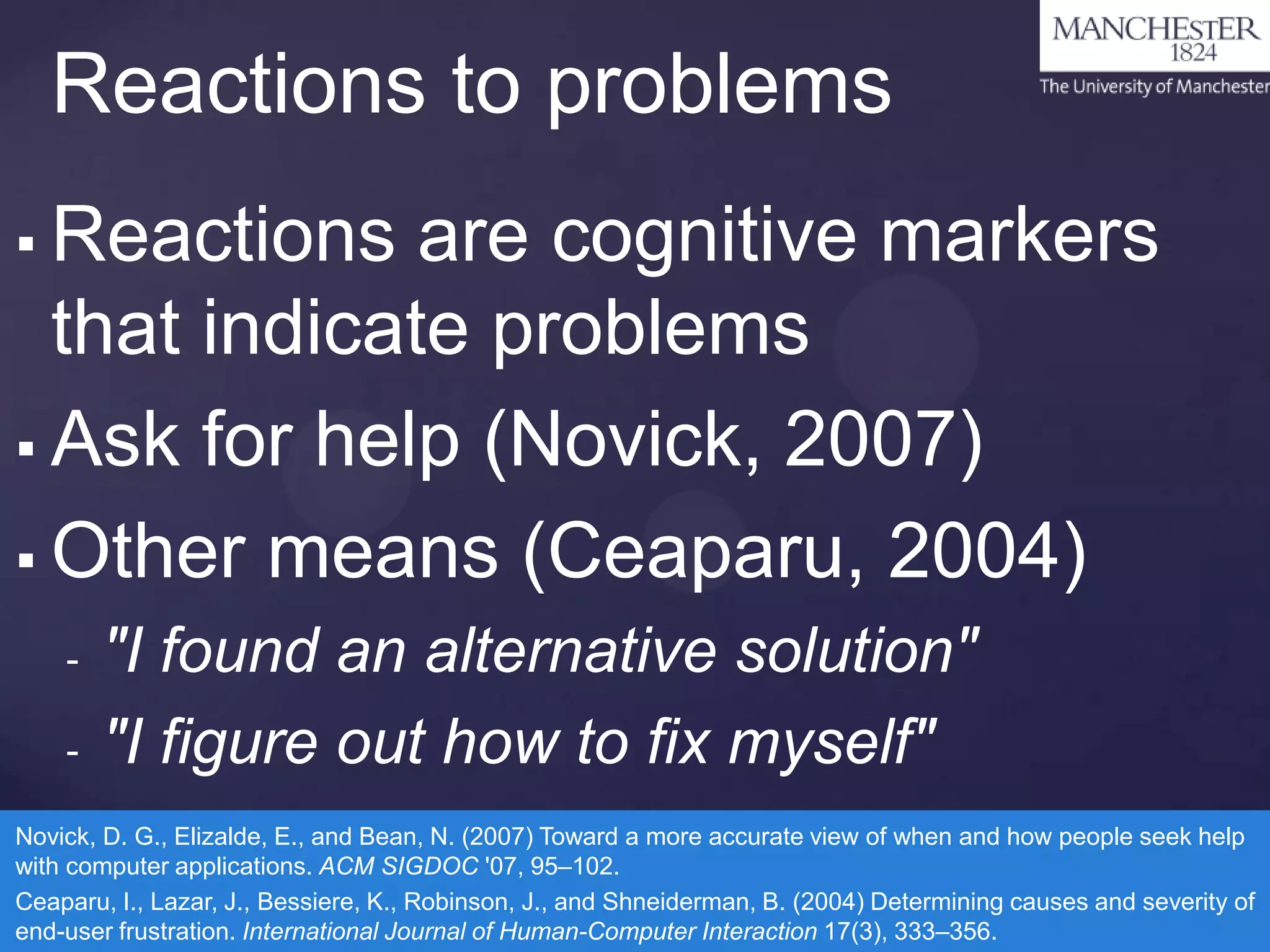 Reactions to problems
Reactions are cognitive markers
that indicate problems
 Ask for help (Novick, 2007)
 Other means (Ceaparu, 2004)


-

"I found an alternative solution"
"I figure out how to fix myself"

Novick, D. G., Elizalde, E., and Bean, N. (2007) Toward a more accurate view of when and how people seek help
with computer applications. ACM SIGDOC '07, 95–102.
Ceaparu, I., Lazar, J., Bessiere, K., Robinson, J., and Shneiderman, B. (2004) Determining causes and severity of
end-user frustration. International Journal of Human-Computer Interaction 17(3), 333–356.

 