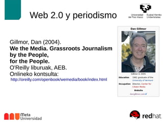 Web 2.0 y periodismo 
Gillmor, Dan (2004). 
We the Media. Grassroots Journalism 
by the People, 
for the People. 
O'Reilly liburuak, AEB. 
Onlineko kontsulta: 
http://oreilly.com/openbook/wemedia/book/index.html 
 