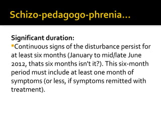 Significant duration:
Continuous signs of the disturbance persist for
at least six months (January to mid/late June
2012, thats six months isn't it?). This six-month
period must include at least one month of
symptoms (or less, if symptoms remitted with
treatment).
 