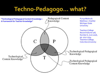 “Technological Pedagogical Content Knowledge –   Punya Mishra &
A Framework for Teacher Knowledge”               Matthew J. Koehler
                                                 Michigan State
                                                 University

                                                 Teachers College
                                                 Record Volume 108,
                                                 Number 6, June 2006,
                                                 pp. 1017–1054
                                                 Teachers College,
                                                 Columbia University
 