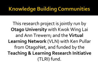 This research project is jointly run by
 Otago University with Kwok Wing Lai
    and Ann Trewern; and the Virtual
Learning Network (VLN) with Ken Pullar
   from OtagoNet, and funded by the
Teaching & Learning Research Initiative
              (TLRI) fund.
 
