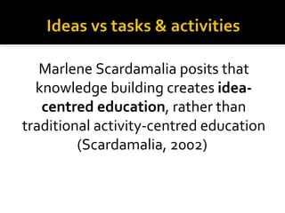 Marlene Scardamalia posits that
  knowledge building creates idea-
   centred education, rather than
traditional activity-centred education
         (Scardamalia, 2002)
 
