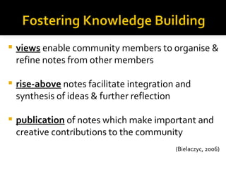    views enable community members to organise &
    refine notes from other members

   rise-above notes facilitate integration and
    synthesis of ideas & further reflection

   publication of notes which make important and
    creative contributions to the community
                                           (Bielaczyc, 2006)
 