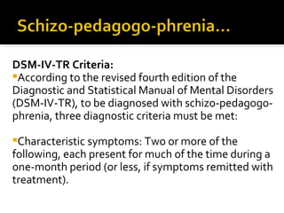 DSM-IV-TR Criteria:
According to the revised fourth edition of the
Diagnostic and Statistical Manual of Mental Disorders
(DSM-IV-TR), to be diagnosed with schizo-pedagogo-
phrenia, three diagnostic criteria must be met:

Characteristic symptoms: Two or more of the
following, each present for much of the time during a
one-month period (or less, if symptoms remitted with
treatment).
 