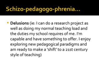    Delusions (ie: I can do a research project as
    well as doing my normal teaching load and
    the duties my school requires of me. I'm
    capable and have something to offer. I enjoy
    exploring new pedagogical paradigms and
    am ready to make a 'shift' to a 21st century
    style of teaching)
 