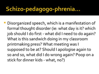    Disorganized speech, which is a manifestation of
    formal thought disorder (ie: what day is it? which
    job should I do first - what did I need to do again?
    What is this sandwich doing in my classroom
    printmaking press? What meeting was I
    supposed to be at? Should I apologise again to
    so and so, what did I do wrong again? Poop on a
    stick for dinner kids - what, no?)
 