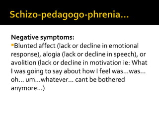 Negative symptoms:
Blunted affect (lack or decline in emotional
response), alogia (lack or decline in speech), or
avolition (lack or decline in motivation ie: What
I was going to say about how I feel was...was...
oh... um...whatever... cant be bothered
anymore...)
 