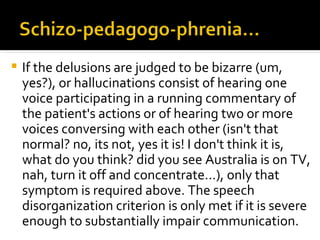    If the delusions are judged to be bizarre (um,
    yes?), or hallucinations consist of hearing one
    voice participating in a running commentary of
    the patient's actions or of hearing two or more
    voices conversing with each other (isn't that
    normal? no, its not, yes it is! I don't think it is,
    what do you think? did you see Australia is on TV,
    nah, turn it off and concentrate...), only that
    symptom is required above. The speech
    disorganization criterion is only met if it is severe
    enough to substantially impair communication.
 