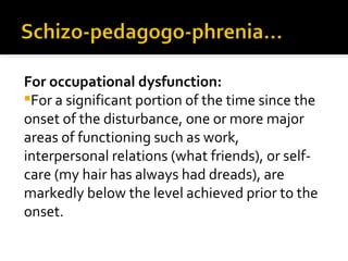 For occupational dysfunction:
For a significant portion of the time since the
onset of the disturbance, one or more major
areas of functioning such as work,
interpersonal relations (what friends), or self-
care (my hair has always had dreads), are
markedly below the level achieved prior to the
onset.
 
