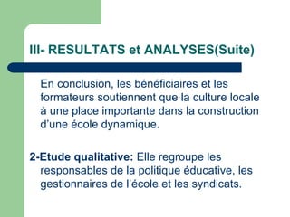 III- RESULTATS et ANALYSES(Suite) En conclusion, les bénéficiaires et les formateurs soutiennent que la culture locale à une place importante dans la construction d’une école dynamique. 2-Etude qualitative:  Elle regroupe les responsables de la politique éducative, les gestionnaires de l’école et les syndicats.  