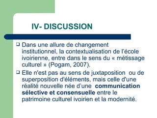 IV- DISCUSSION  Dans une allure de changement institutionnel, la contextualisation de l’école ivoirienne, entre dans le sens du « métissage culturel » (Pogam, 2007).  Elle n'est pas au sens de juxtaposition  ou de superposition d'éléments, mais celle d'une réalité nouvelle née d’une  communication sélective et consensuelle  entre le patrimoine culturel ivoirien et la modernité.  