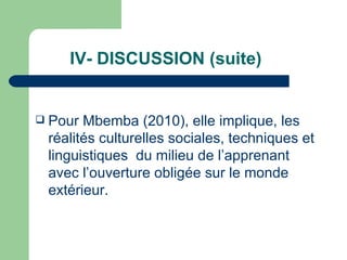 IV- DISCUSSION (suite) Pour Mbemba (2010), elle implique, les réalités culturelles sociales, techniques et linguistiques  du milieu de l’apprenant avec l’ouverture obligée sur le monde extérieur. 