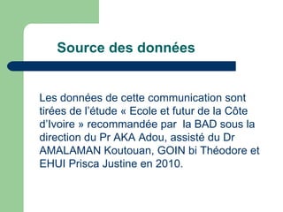 Source des données Les données de cette communication sont tirées de l’étude « Ecole et futur de la Côte d’Ivoire » recommandée par  la BAD sous la direction du Pr AKA Adou, assisté du Dr AMALAMAN Koutouan, GOIN bi Théodore et EHUI Prisca Justine en 2010. 