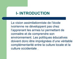 I- INTRODUCTION La vision assimilationniste de l’école ivoirienne ne développent pas chez l’apprenant les armes lui permettant de connaitre et de comprendre son environnement. Les politiques éducatives doivent donc être imprégnées d’une véritable complémentarité entre la culture locale et la culture occidentale . 