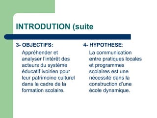 INTRODUTION (suite 3- OBJECTIFS:   Appréhender et analyser l’intérêt des acteurs du système éducatif ivoirien pour leur patrimoine culturel dans le cadre de la formation scolaire.  4- HYPOTHESE : La communication entre pratiques locales et programmes scolaires est une nécessité dans la construction d’une école dynamique. 