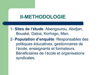 II-METHODOLOGIE 1-  Sites de l’étude : Abengourou, Abidjan, Bouaké, Daloa, Korhogo, Man. 2-  Population d’enquête : Responsables des politiques éducatives, gestionnaires de l’école, enseignants et formateurs, Bénéficiaires de l’école et organisations syndicales. 