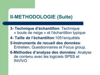 II-METHODOLOGIE (Suite) 3-   Technique d’échantillon : Technique « boule de neige » et l’échantillon typique 4-   Taille de l’échantillon :1051enquêtés 5-Instruments de recueil des données : Entretien, Questionnaires et Focus group. 6-Méthodes d’analyse des données : Analyse de contenu avec les logiciels SPSS et INVIVO 
