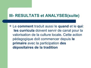 III- RESULTATS et ANALYSES(suite) Le  comment  traduit aussi le  quand  et le  qui :  les curricula  doivent servir de canal pour la valorisation de la culture locale .  Cette action pédagogique doit commencer depuis  le primaire  avec la participation  des dépositaires de la tradition    