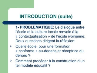 INTRODUCTION (suite) 1- PROBLEMATIQUE:  Le dialogue entre l’école et la culture locale renvoie à la « contextualisation » de l’école ivoirienne. Deux questions dirigent la réflexion: Quelle école, pour une formation « conforme » au-dedans et réceptrice du dehors ? Comment procéder à la construction d’un tel modèle éducatif ?  