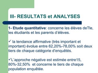 III- RESULTATS et ANALYSES 1- Etude quantitative : concerne les élèves deTle, les étudiants et les parents d’élèves. la tendance affirmative (très important et important) évolue entre 62,20%-78,00% soit deux tiers de chaque catégorie d’enquêtés.  L’approche négative est estimée entre15, 80%-32,50%  et concerne le tiers de chaque population enquêtée. 