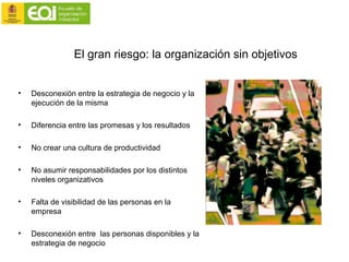 El gran riesgo: la organización sin objetivos
• Desconexión entre la estrategia de negocio y la
ejecución de la misma
• Diferencia entre las promesas y los resultados
• No crear una cultura de productividad
• No asumir responsabilidades por los distintos
niveles organizativos
• Falta de visibilidad de las personas en la
empresa
• Desconexión entre las personas disponibles y la
estrategia de negocio
 