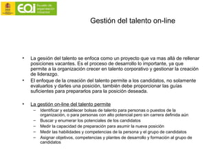 Gestión del talento on-line
• La gestión del talento se enfoca como un proyecto que va mas allá de rellenar
posiciones vacantes. Es el proceso de desarrollo lo importante, ya que
permite a la organización crecer en talento corporativo y gestionar la creación
de liderazgo.
• El enfoque de la creación del talento permite a los candidatos, no solamente
evaluarlos y darles una posición, también debe proporcionar las guías
suficientes para prepararlos para la posición deseada.
• La gestión on-line del talento permite
– Identificar y establecer bolsas de talento para personas o puestos de la
organización, o para personas con alto potencial pero sin carrera definida aún
– Buscar y enumerar los potenciales de los candidatos
– Medir la capacidad de preparación para asumir la nueva posición
– Medir las habilidades y competencias de la persona y el grupo de candidatos
– Asignar objetivos, competencias y plantes de desarrollo y formación al grupo de
candidatos
 