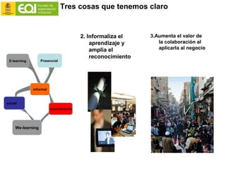 Tres cosas que tenemos claro
E-learning
informal
conocimiento
Presencial
social
We-learning
2. Informaliza el
aprendizaje y
amplia el
reconocimiento
3.Aumenta el valor de
la colaboración al
aplicarla al negocio
 