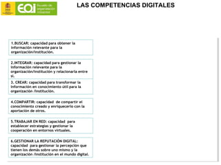 1.BUSCAR: capacidad para obtener la
información relevante para la
organización/institución.
2.INTEGRAR: capacidad para gestionar la
información relevante para la
organización/institución y relacionarla entre
sí.
3. CREAR: capacidad para transformar la
información en conocimiento útil para la
organización /institución.
4.COMPARTIR: capacidad de compartir el
conocimiento creado y enriquecerlo con la
aportación de otros.
5.TRABAJAR EN RED: capacidad para
establecer estrategias y gestionar la
cooperación en entornos virtuales.
6.GESTIONAR LA REPUTACIÓN DIGITAL:
capacidad para gestionar la percepción que
tienen los demás sobre uno mismo y la
organización /institución en el mundo digital.
1.BUSCAR: capacidad para obtener la
información relevante para la
organización/institución.
2.INTEGRAR: capacidad para gestionar la
información relevante para la
organización/institución y relacionarla entre
sí.
3. CREAR: capacidad para transformar la
información en conocimiento útil para la
organización /institución.
4.COMPARTIR: capacidad de compartir el
conocimiento creado y enriquecerlo con la
aportación de otros.
5.TRABAJAR EN RED: capacidad para
establecer estrategias y gestionar la
cooperación en entornos virtuales.
6.GESTIONAR LA REPUTACIÓN DIGITAL:
capacidad para gestionar la percepción que
tienen los demás sobre uno mismo y la
organización /institución en el mundo digital.
6. Gestionar la reputación digital
Capacidad para gestionar la percepción que tienen los demás sobre uno mismo y la Or-
ganización/Institución en el mundo digital.
Las redes sociales nos ayudan a generar la identidad digital de la Organización/
institución, permitiendo acercar nuestra marca a nuestros stakeholders.
Pero en las redes sociales, las voces de la Organización/Institución son muchas: la propia
empresa, sus empleados, sus clientes, sus proveedores… y es clave poder gestionar, de-‐
ntro lo posible, este volumen de información/comunicación de una manera estructurada.
Con esta competencia pretendemos desarrollar la capacidad para analizar y comprender
la imagen que, sobre nosotros, estamos generando en los demás y cómo gestionarla y
protegerla.
¿Cómo se estructuran losdiferente nivelesde estacompetencia?
5. Trabajar en red
Capacidad para establecer estrategias y gestionar la cooperación en entornos virtua-
les.
En entornos cada vez más complejos y globalizados, acceder al mejor conocimiento re-
quiere muchas veces interrelacionarse con personas de diferentes culturas y contextos.
Con esta competencia pretendemos desarrollar las capacidades que nos han de permitir
aprovechar el potencial de las redes para interconectarnos, e incluso liderar, grupos o
individuos, en cualquier parte del mundo, cuya colaboración será fundamental en la con-
secución de nuestros objetivos.
¿Cómo se estructuran losdiferente nivelesde esta competencia?
¿Qué herramientastecnológicasestán asociadasaestacompetenciaen la actualidad?
Capacidad de compartir el conocimiento creado y enriquecerlo con la aportación de
otros.
Compartir conocimiento es una tarea que requiere tiempo y además nos puede hacer
perder ventajas competitivas, entonces … ¿Por qué la gente comparte el conocimiento?.
La respuesta no es sencilla pero, podemos decir que, entre otras razones, la gente com-
parte su conocimiento por deseo de pertenencia a una comunidad o grupo, por necesidad
de reconocimiento o, simplemente en pago por conocimientos que les fueron cedidos con
anterioridad.
Con esta competencia pretendemos ayudar a comprender como las herramientas tecnoló-
gicas nos pueden ayudar a la hora de compartir y adquirir conocimiento de otros, facili-
tando nuestra pertenencia a nuevos grupos y la interactuación y comunicación con ellos.
¿Cómo se estructuran losdiferente nivelesde esta competencia?
¿Qué herramientastecnológicasestán asociadasaestacompetenciaen la actualidad?
16
Capacidad para transformar la información en conocimiento útil para la Organización/
Institución.
El conocimiento ya no está en manos de unos pocos o de lo mejor formados. Las conver-
saciones virtuales, los grupos de interés que surgen espontáneamente en internet, la in-
formación abierta combinada de manera diferente a través de las opiniones de los demás
hacen que la creación de nuevo conocimiento sea a la vez más sencilla pero también más
compleja en la actualidad.
En esta competencia pretendemos ayudar a comprender cómo podemos utilizar la tecno-
logía para transformar y contrastar con otros la información para así enriquecerla y ge-
nerar nuevo conocimiento útil.
¿Cómo se estructuran losdiferente nivelesde esta competencia?
¿Qué herramientastecnológicasestán asociadasaestacompetenciaen la actualidad?
11
ción. La cuestión no es el exceso de información, la cuestión es que nuestra capacidad
para filtrarla y visualizarla con espíritu crítico no está acostumbrada al volumen de in-
formación al que tenemos acceso en la actualidad.
Con esta competencia pretendemos desarrollar la capacidad de aplicar la tecnología para
analizar y estructurar la información de manera que podamos utilizar aquella informa-
ción que es realmente relevante para la Organización/Institución.
¿Cómo se estructuran losdiferente nivelesde estacompetencia?
¿Qué herramientastecnológicasestán asociadasa estacompetenciaen la actualidad?
6
de argumentación, soportada en evidencias o fuentes fidedignas y que nos ayude a lograr
los objetivos o resultados previstos.
¿Cómo se estructuran losdiferente nivelesde estacompetencia?
¿Qué herramientastecnológicasestán asociadasaestacompetenciaen laactualidad?
LAS COMPETENCIAS DIGITALES
 