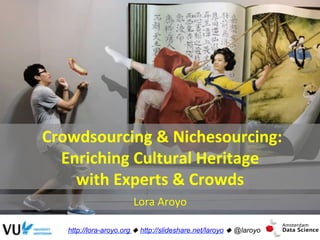  Crowdsourcing	
  &	
  Nichesourcing:	
  	
  
Enriching	
  Cultural	
  Heritage	
  
with	
  Experts	
  &	
  Crowds	
  
Lora	
  Aroyo	
  
http://lora-aroyo.org ! http://slideshare.net/laroyo ! @laroyo
 