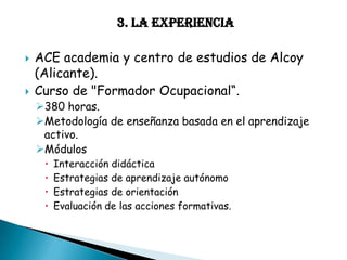 3. LA EXPERIENCIA




ACE academia y centro de estudios de Alcoy
(Alicante).
Curso de "Formador Ocupacional“.

380 horas.
Metodología de enseñanza basada en el aprendizaje
activo.
Módulos





Interacción didáctica
Estrategias de aprendizaje autónomo
Estrategias de orientación
Evaluación de las acciones formativas.

 