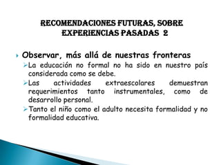 RECOMENDACIONES FUTURAS, SOBRE
EXPERIENCIAS PASADAS 2


Observar, más allá de nuestras fronteras

La educación no formal no ha sido en nuestro país
considerada como se debe.
Las
actividades
extraescolares
demuestran
requerimientos tanto instrumentales, como de
desarrollo personal.
Tanto el niño como el adulto necesita formalidad y no
formalidad educativa.

 