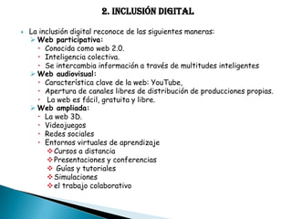 2. INCLUSIÓN DIGITAL


La inclusión digital reconoce de las siguientes maneras:
 Web participativa:
 Conocida como web 2.0.
 Inteligencia colectiva.
 Se intercambia información a través de multitudes inteligentes
 Web audiovisual:
 Característica clave de la web: YouTube,
 Apertura de canales libres de distribución de producciones propias.
 La web es fácil, gratuita y libre.
 Web ampliada:
 La web 3D.
 Videojuegos
 Redes sociales
 Entornos virtuales de aprendizaje
 Cursos a distancia
 Presentaciones y conferencias
 Guías y tutoriales
 Simulaciones
 el trabajo colaborativo

 