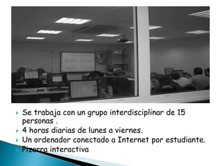




Se trabaja con un grupo interdisciplinar de 15
personas .
4 horas diarias de lunes a viernes.
Un ordenador conectado a Internet por estudiante.
Pizarra interactiva

 