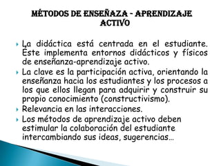 MÉTODOS DE ENSEÑAZA - APRENDIZAJE
ACTIVO








La didáctica está centrada en el estudiante.
Éste implementa entornos didácticos y físicos
de enseñanza-aprendizaje activo.
La clave es la participación activa, orientando la
enseñanza hacia los estudiantes y los procesos a
los que ellos llegan para adquirir y construir su
propio conocimiento (constructivismo).
Relevancia en las interacciones.
Los métodos de aprendizaje activo deben
estimular la colaboración del estudiante
intercambiando sus ideas, sugerencias…

 