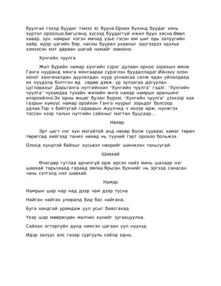 буулгах гэхэд буудаг тэмээ эс бууна.Орхих бүхэнд буудаг хонь
хүртэл ороолшо.Бөгцгөнд хүсээд буудаггүй ижил буун хясна.Өвөл,
хавар, зун, намрыг нэгэн мөчид үзье гэсэн юм шиг орь залуугийн
хайр, идэр цагийн бяр, насны буурал ухааныг эдүгээдээ эдэлье
хэмээсэн мэт дөрвөн шагай намайг зовооно.

     Хунгийн чуулга

     Жил бүрийн намар хунгийн сүрэг дулаан орноо зорихын өмнө
Ганга нууранд мянга мянгаараа сүрэглэн буудалладаг.Ийнхүү олон
хоног хангиналдан дуулалдан, нуур уснаасаа салж ядан уйлалдаад
их нүүдэлд бэлтгэн өд сөдөө дэвж, үр зулзагаа дагуулан
цугларахыг Дарьганга нутгийнхан “Хунгийн чуулга” гэдэг. “Хунгийн
чуулга” чухамдаа тухайн жилийн өнгө намар намрын араншинг
илэрхийлнэ.Эх орны өнцөг булан бүрээс “Хунгийн чуулга” үзэхээр хаа
газрын хүмүүс намар оройхон Ганга нуурыг зорьдог болсоор
удлаа.Тэр ч байтугай гадаадын жуулчид ч ихээр ирж, нүнжгээ
тоссон хээр талын нутгийн сайхныг магтан буцсаар...

                                 Нөхөр

     Эрт цагт нэг хүн могойтой анд нөхөр болж сууваас хамаг төрөл
төрөгсөд хийгээд танил нөхөд нь түүний гэрт орохоо больжээ.

Олонд хүндтэй байхыг хүсьвэл нөхрийг шинжлэн таньсугай.

                             Шавхай

     Өчигдөр гутлаа арчилгүй орж ирсэн найз минь шалаар нэг
шавхай тарьчхаад гараад явлаа.Ярьсан бүхнийг нь эргээд санасан
чинь сэтгэлд нэл шавхай.

                              Намар

Намрын шар нар над дээр чам дээр тусна

Найган найгах улиралд бид бас найгана.

Буга хандгай урамдаж уул усыг баясгахад

Үхэр шар мөөрөлдөн малчин хүнийг зугаацуулна.

Сайхан огторгуйн дунд нимгэн цагаан үүл нүүхэд

Идэр залуус алс газар сургууль соёлд одно.
 