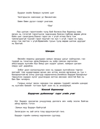 Буурал эхийн баярын нулимс шиг

     Чилгэршсэн навчнаас ус бөнжигнөн

     Бөөн бөөн дусал газарт унагаав.

                               “Лаа”


    Лаа шатаж гэрэлтэхийн тулд бий болжээ.Лаа барихад хавь
орчин нь гэгээтэй гэрэлтүүлж чадсандаа баясан,тэрбээр өөрөө уйлж
байх шиг санагдана.Лааны гэрэл их ч үгүй атлаа бага гэж
чамлагдахгүй түүний гэрэл муутай гэх хүн ч үгүй, гэрэл нь хурц,
илүү гэж магтах ч үгүй.Өрөөлийн тусын тулд өөрөө шатаж дуусдаг
нь бахтай.


                             Шандас


     Өвлийн морины уралдаан замын хөлдүү цасыг хайлуулан, ган
туурай нь тачигнан ирэв.Хамрынх нь хоёр самсаа сарталзан
амьсгаадах хүлгийн бүх биед цан хүүрэг цохин, намрын цагаан
хяруу шиг дарайна.

     Элбэг дээл халхалзуулан эзэн нь хурдан хүлгийнхээ торгон
магнайг том нударгаараа арчих авч алтан жолоо өргөсөнд нь тун ч
бахархалтай-яа олны дээгүүр хараачилна.Эзнийхээ бардам бахархлыг
төрүүлсэн хурдан хүлэг уушгиндаа хатгаа авснаас хөлстэй бие нь
бөн бөн чичирнэ.

     Газрын холыг эвхэн чавхдах ган дөрвөн туурайт хөлийн шандас
нь хүлгийн биеийг тогтоон буйг эзэн нь эс анзаармуй.

                         “ Боохой борооноор
             Бадарчин дүйвээнээр” гэдэг үгийн учиг


  Нэг бадарч жасаагаа уншуулаад даллага авч найр эхэлж байгаа
  айлд иржээ. Гэтэл:

  -Замын муу Бадарч байтугай

  Залагдсан нь зай алга гээд оруулсангүй гэнэ.

  Бадарч гэрийн хаяанд нарланхан суугаад:
 