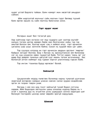 худаг устай бодлого тайван. Баян намарт жин хөсөгтэй амьдрал
сайхан.

      Ийм жаргалтай малчныг сайн малчин гэдэг бөгөөд түүний
баян өргөн орших нь сайн малчны баясгалан ажээ.



                        Гэрт ордог ишиг



     Янгирын ишиг бол тэгэхгүй дээ.

Хар хүйтнээр гарч осгосон нэг муу нударга шиг халтар ишгийг
халуун тогоон дотор хөмөрч байж мал болгосноос хойш тэр гэр
амьтай болсон юм. Халтар ишиг сав л хийвэл илүү гэрт орчихсон
цагааны шар шүүс залгилж байна. Сахал нь хуурай явах цаг цөөн.

     Тэр сүүлдээ хэтрээд их гэрт орчихсон авдрын арсланг “мөргөх”
байрын зогсдог боллоо. Бид ч багаас нь эрхлүүлчихсэн юм болохоор
нэг их нүд үзүүрлэн хөөж туудаггүй байв. Тэгтэл харин “мань эр” нэг
өдөр бүр давран тахилын цөгцтэй сүүг маань татаж асгачихаад, бас
болоогүй алтан хойморт хэд гурван хоргол унагачхаад гарсан байв.

     Тэр ингэж “тахилаа буруу өргөсөн” болой.



                            Зайлшгүй



     Цэцэрлэгийн модод гөлөглөн болжмор нарны туяатай шулганан
жиргэхүй өнгөрсөн намрын унасан навчис салхи зууран өндийснөө
эргэн эх газраа тэврэн унав.

     Яагаад ч юм энэ үед гэнэт зайлшгүй тухай бодол сэтгэлд
харвав. Ийм бодолдоо хөтлүүлэн цааш алхахад нүдэнд бараа нь ч
үгүй ч зүрхэнд дуу нь эгшиглэх усны шувуудын зэллээ харагдах шиг
болохуй тэнгэрийн цэнхэр хаяаг өөрийн эрхгүй харуулдав.



                             Шавхай
 