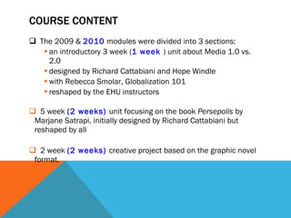 COURSE CONTENT The 2009 &  2010  modules were divided into 3 sections:  an introductory 3 week ( 1 week  ) unit about Media 1.0 vs. 2.0  designed by Richard Cattabiani and Hope Windle  with Rebecca Smolar, Globalization 101  reshaped by the EHU instructors 5 week  (2 weeks)  unit focusing on the book  Persepolis  by Marjane Satrapi, initially designed by Richard Cattabiani but reshaped by all 2 week  (2 weeks)  creative project based on the graphic novel format.  