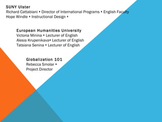 SUNY Ulster  Richard Cattabiani    Director of International Programs    English Faculty Hope Windle    Instructional Design   European Humanities University Victoria Minina    Lecturer of English Alesia Krupenikava   Lecturer of English Tatsiana Senina    Lecturer   of English Globalization 101  Rebecca Smolar     Project Director 